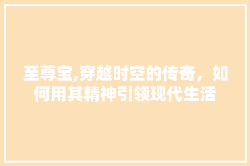 至尊宝,穿越时空的传奇，如何用其精神引领现代生活