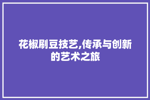 花椒刷豆技艺,传承与创新的艺术之旅