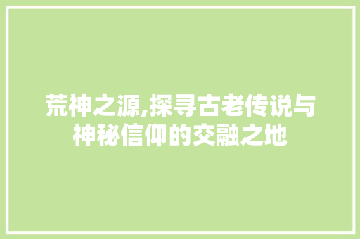 荒神之源,探寻古老传说与神秘信仰的交融之地