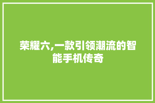 荣耀六,一款引领潮流的智能手机传奇