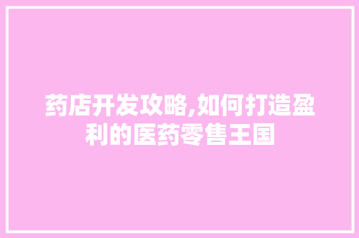 药店开发攻略,如何打造盈利的医药零售王国