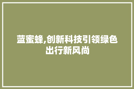 蓝蜜蜂,创新科技引领绿色出行新风尚 蓝蜜蜂,创新科技引领绿色出行新风尚