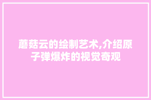 蘑菇云的绘制艺术,介绍原子弹爆炸的视觉奇观