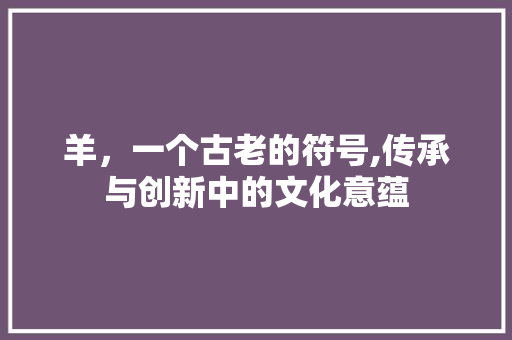 羊，一个古老的符号,传承与创新中的文化意蕴