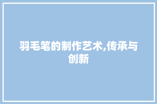 羽毛笔的制作艺术,传承与创新