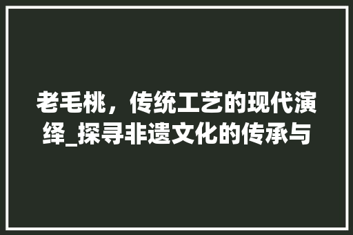 老毛桃，传统工艺的现代演绎_探寻非遗文化的传承与创新