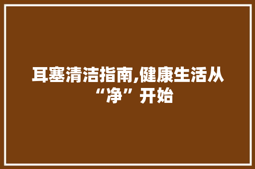 耳塞清洁指南,健康生活从“净”开始