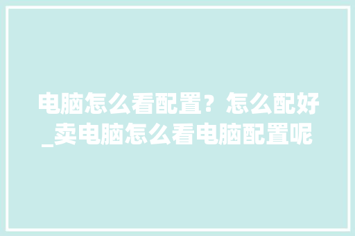 电脑怎么看配置？怎么配好_卖电脑怎么看电脑配置呢知乎 电脑配置