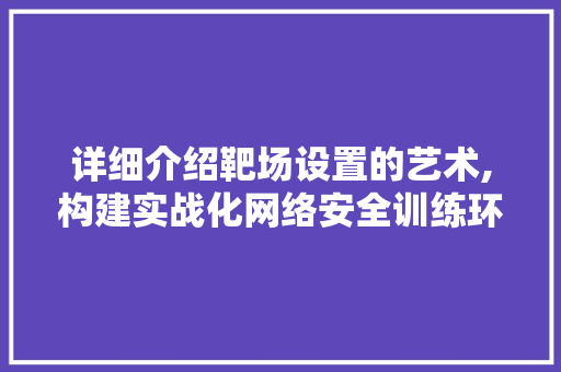 详细介绍靶场设置的艺术,构建实战化网络安全训练环境