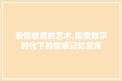 表情收藏的艺术,探索数字时代下的情感记忆宝库