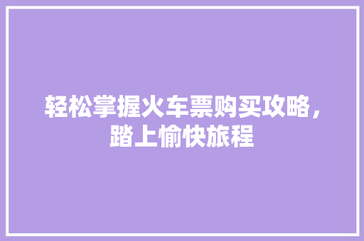 轻松掌握火车票购买攻略,踏上愉快旅程 轻松掌握火车票购买攻略,踏上愉快旅程