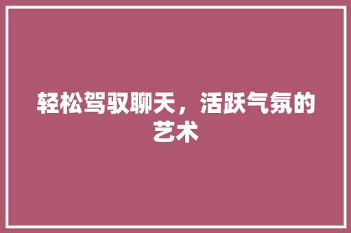 轻松驾驭聊天,活跃气氛的艺术 轻松驾驭聊天,活跃气氛的艺术