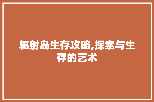 辐射岛生存攻略,探索与生存的艺术 电脑故障维修 辐射岛生存攻略,探索与生存的艺术 电脑故障维修