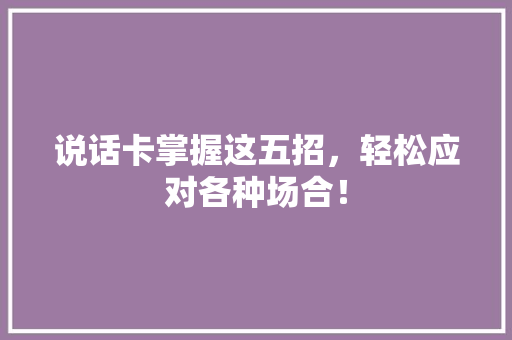说话卡掌握这五招，轻松应对各种场合！
