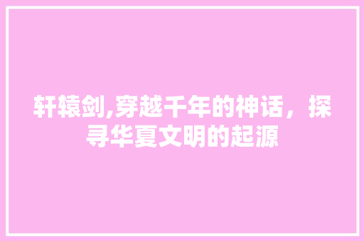 轩辕剑,穿越千年的神话，探寻华夏文明的起源