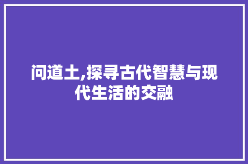 问道土,探寻古代智慧与现代生活的交融 问道土,探寻古代智慧与现代生活的交融