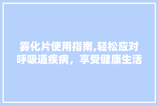 雾化片使用指南,轻松应对呼吸道疾病,享受健康生活 电脑配置 雾化片使用指南,轻松应对呼吸道疾病,享受健康生活 电脑配置