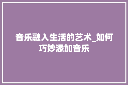 音乐融入生活的艺术_如何巧妙添加音乐 电脑基础 音乐融入生活的艺术_如何巧妙添加音乐 电脑基础