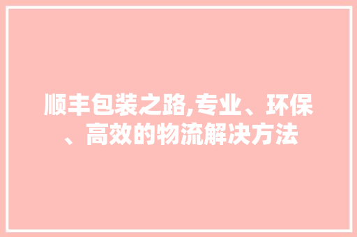 顺丰包装之路,专业、环保、高效的物流解决方法