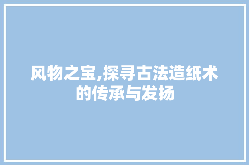 风物之宝,探寻古法造纸术的传承与发扬