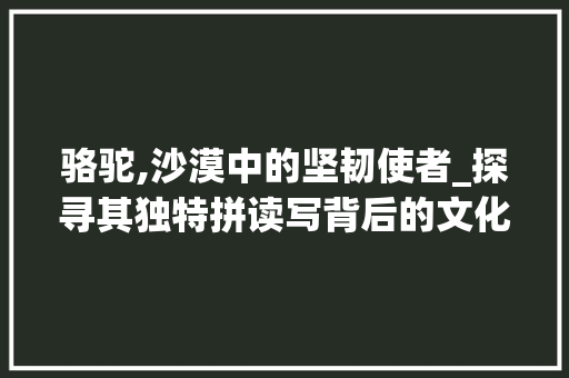 骆驼,沙漠中的坚韧使者_探寻其独特拼读写背后的文化内涵 骆驼,沙漠中的坚韧使者_探寻其独特拼读写背后的文化内涵