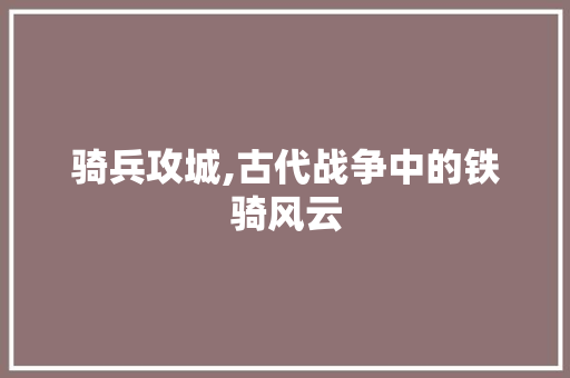 骑兵攻城,古代战争中的铁骑风云 骑兵攻城,古代战争中的铁骑风云