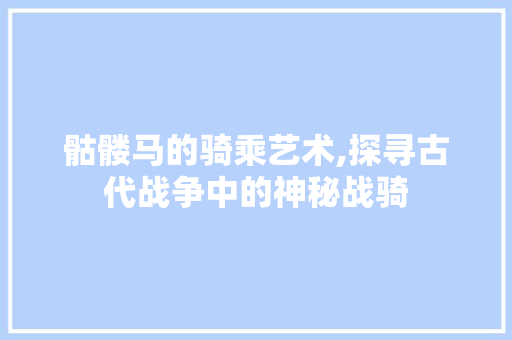 骷髅马的骑乘艺术,探寻古代战争中的神秘战骑 骷髅马的骑乘艺术,探寻古代战争中的神秘战骑