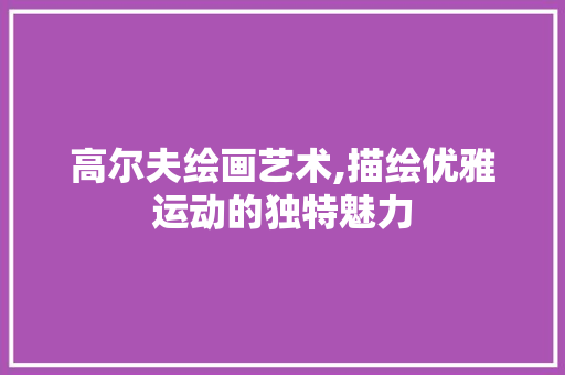 高尔夫绘画艺术,描绘优雅运动的独特魅力 高尔夫绘画艺术,描绘优雅运动的独特魅力