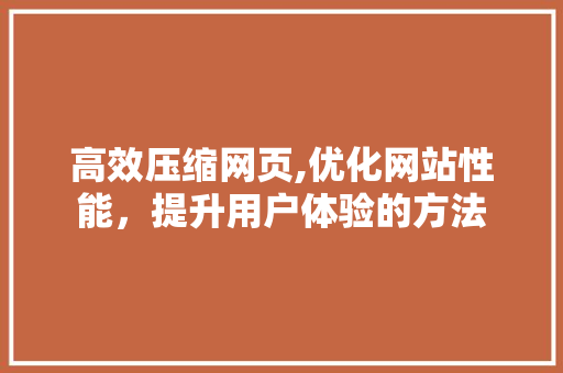 高效压缩网页,优化网站性能,提升用户体验的方法 高效压缩网页,优化网站性能,提升用户体验的方法