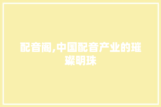 配音阁,中国配音产业的璀璨明珠