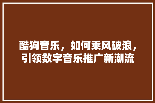 酷狗音乐,如何乘风破浪,引领数字音乐推广新潮流 酷狗音乐,如何乘风破浪,引领数字音乐推广新潮流