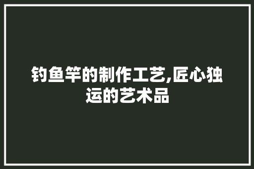 钓鱼竿的制作工艺,匠心独运的艺术品 网络技术