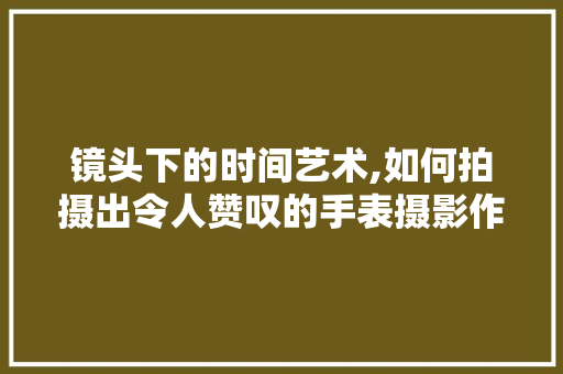 镜头下的时间艺术,如何拍摄出令人赞叹的手表摄影作品 电脑基础 镜头下的时间艺术,如何拍摄出令人赞叹的手表摄影作品 电脑基础