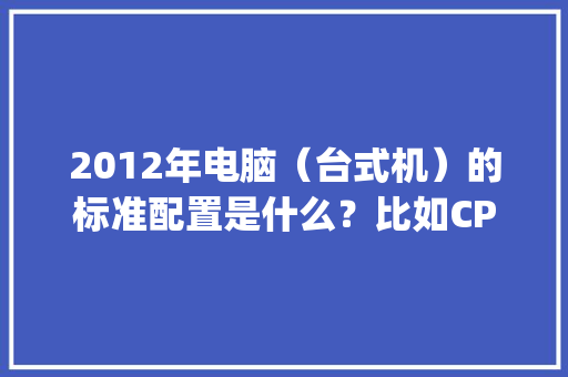 2012年电脑（台式机）的标准配置是什么？比如CPU，内存，硬盘，显存_台式电脑显存配置怎么看的 电脑基础