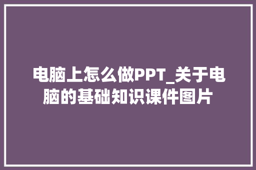电脑上怎么做PPT_关于电脑的基础知识课件图片 操作系统