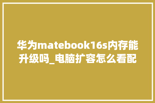 华为matebook16s内存能升级吗_电脑扩容怎么看配置参数表 电脑配置