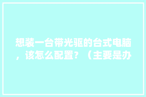 想装一台带光驱的台式电脑，该怎么配置？（主要是办公和学习用）_电脑光驱的配置怎么看型号