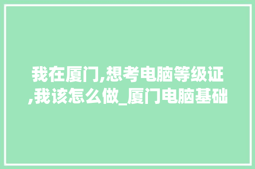 我在厦门,想考电脑等级证,我该怎么做_厦门电脑基础知识培训