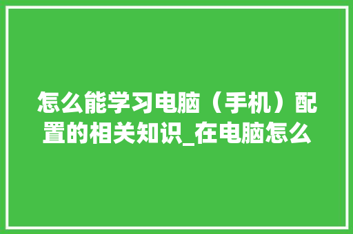怎么能学习电脑（手机）配置的相关知识_在电脑怎么看手机配置信息
