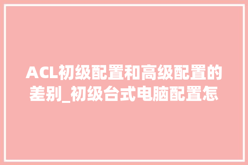 ACL初级配置和高级配置的差别_初级台式电脑配置怎么看的 ACL初级配置和高级配置的差别_初级台式电脑配置怎么看的
