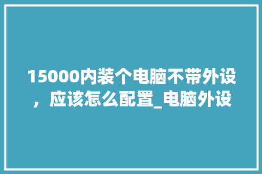 15000内装个电脑不带外设，应该怎么配置_电脑外设渠道怎么看配置参数