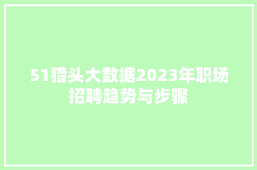 51猎头大数据2023年职场招聘趋势与步骤 网络技术