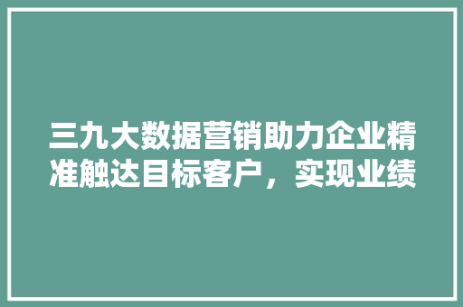 三九大数据营销助力企业精准触达目标客户,实现业绩飞跃 编程语言 三九大数据营销助力企业精准触达目标客户,实现业绩飞跃 编程语言