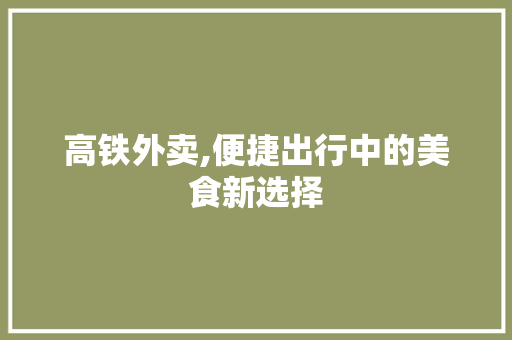 高铁外卖,便捷出行中的美食新选择