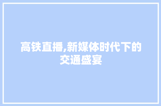 高铁直播,新媒体时代下的交通盛宴 高铁直播,新媒体时代下的交通盛宴