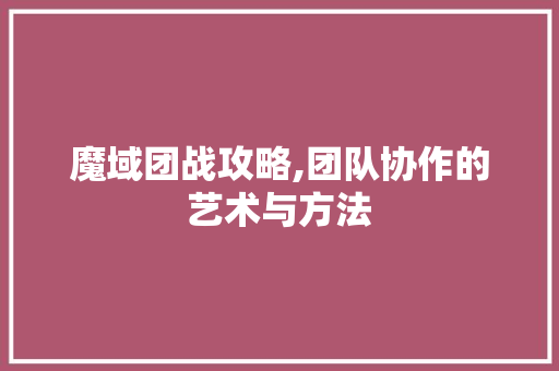 魔域团战攻略,团队协作的艺术与方法 魔域团战攻略,团队协作的艺术与方法