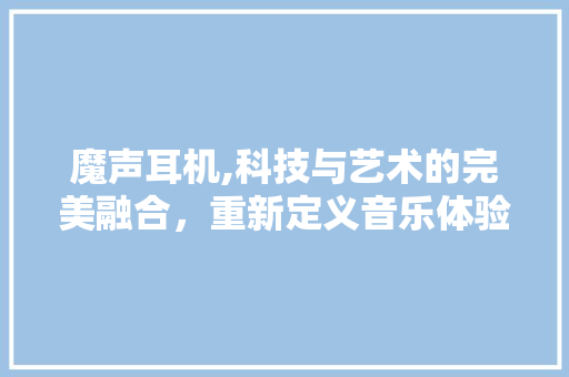 魔声耳机,科技与艺术的完美融合，重新定义音乐体验