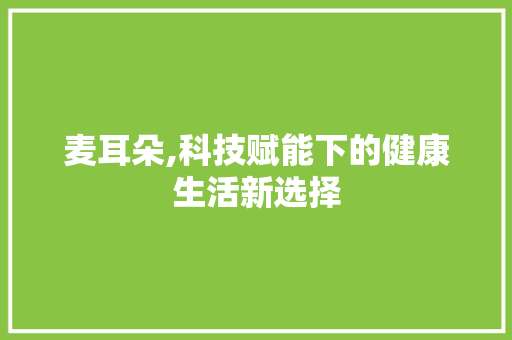 麦耳朵,科技赋能下的健康生活新选择 网络技术