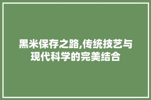 黑米保存之路,传统技艺与现代科学的完美结合