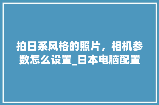 拍日系风格的照片，相机参数怎么设置_日本电脑配置怎么看的好不好